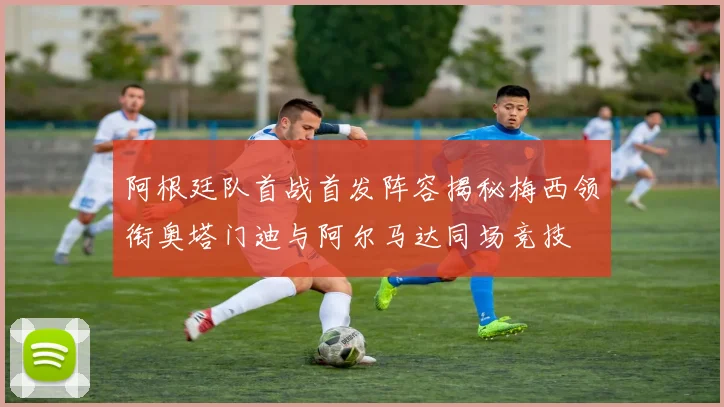 阿根廷队首战首发阵容揭秘梅西领衔奥塔门迪与阿尔马达同场竞技