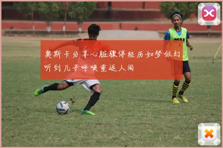奥斯卡分享心脏骤停经历如梦似幻听到儿子呼唤重返人间