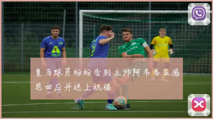 皇马球员纷纷告别主帅阿韦洛亚感恩回应并送上祝福