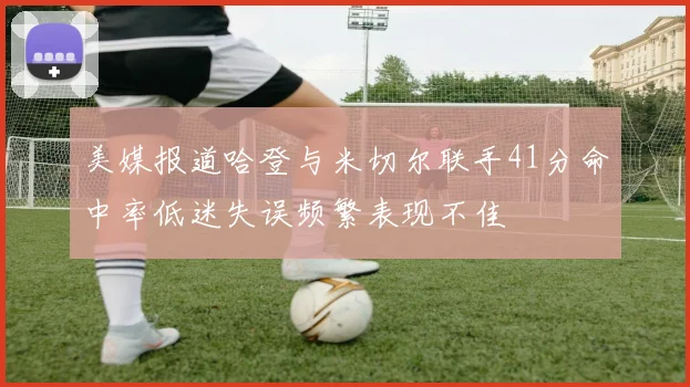 美媒报道哈登与米切尔联手41分命中率低迷失误频繁表现不佳