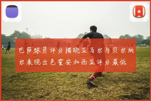 巴萨球员评分揭晓亚马尔与贝尔纳尔表现出色霍安加西亚评分最低