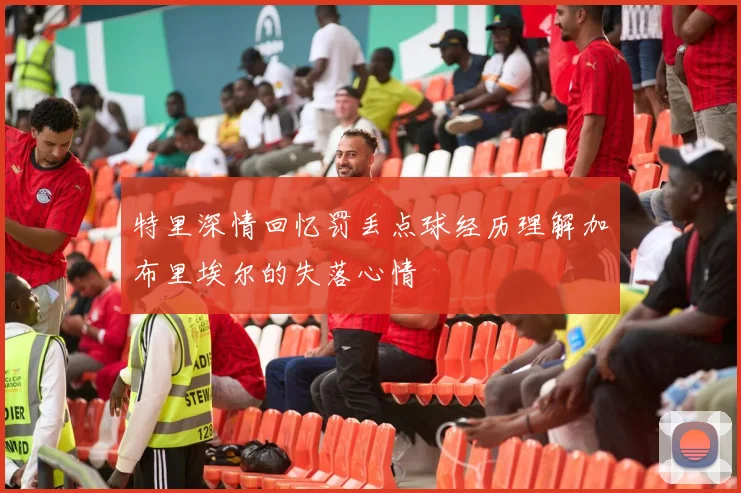 特里深情回忆罚丢点球经历理解加布里埃尔的失落心情