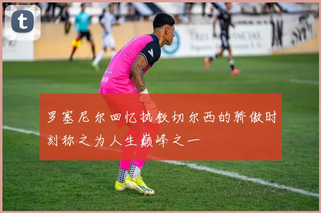 罗塞尼尔回忆执教切尔西的骄傲时刻称之为人生巅峰之一