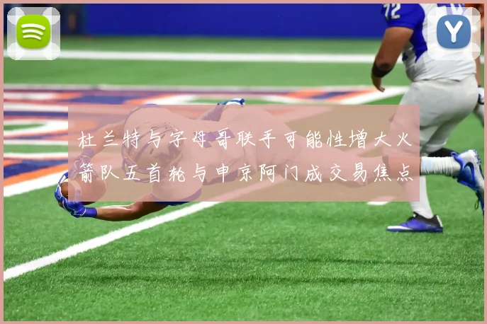 杜兰特与字母哥联手可能性增大火箭队五首轮与申京阿门成交易焦点