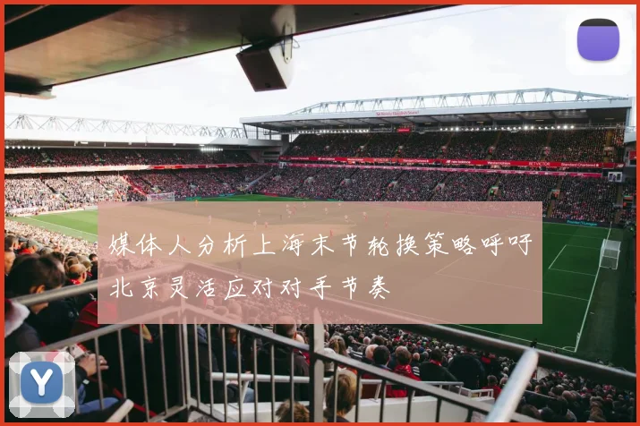 媒体人分析上海末节轮换策略呼吁北京灵活应对对手节奏