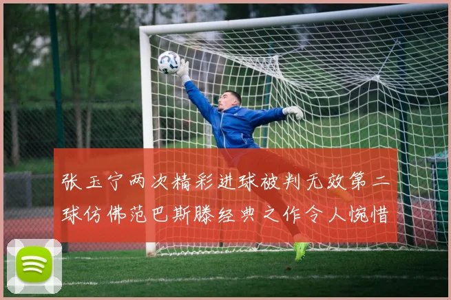 张玉宁两次精彩进球被判无效第二球仿佛范巴斯滕经典之作令人惋惜