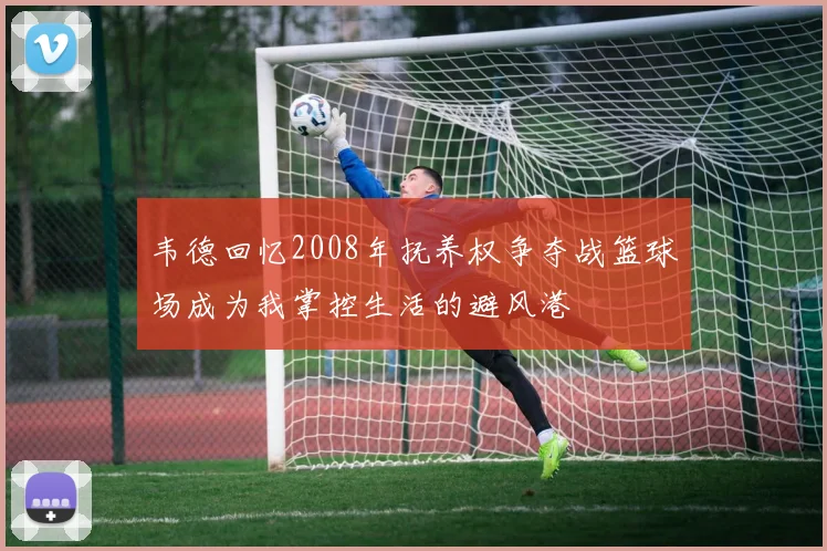 韦德回忆2008年抚养权争夺战篮球场成为我掌控生活的避风港