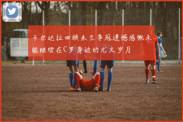 卡尔达拉回顾米兰争冠遗憾感慨未能继续在C罗身边的尤文岁月